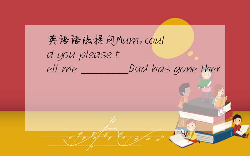 英语语法提问Mum,could you please tell me ________Dad has gone ther