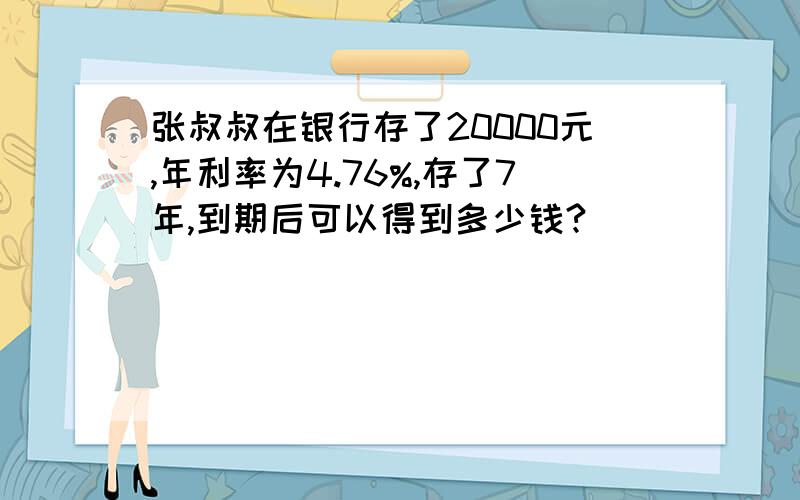 张叔叔在银行存了20000元,年利率为4.76%,存了7年,到期后可以得到多少钱?