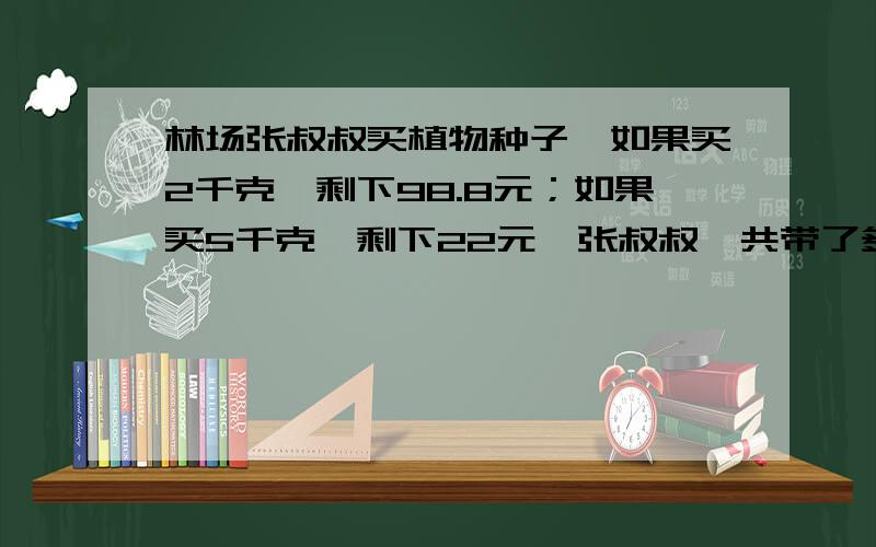 林场张叔叔买植物种子,如果买2千克,剩下98.8元；如果买5千克,剩下22元,张叔叔一共带了多少钱?