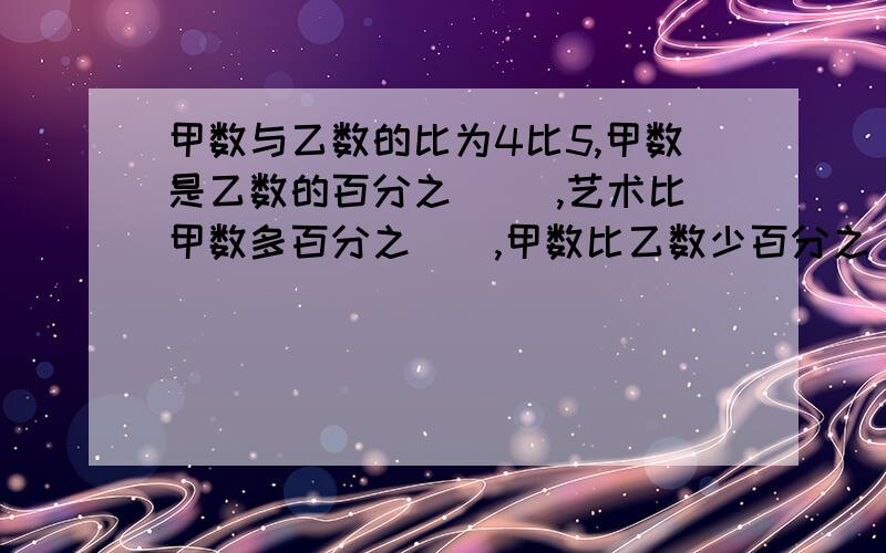 甲数与乙数的比为4比5,甲数是乙数的百分之( ),艺术比甲数多百分之(),甲数比乙数少百分之(),乙数占甲乙两数