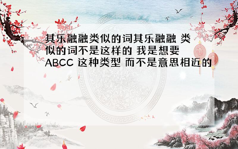 其乐融融类似的词其乐融融 类似的词不是这样的 我是想要 ABCC 这种类型 而不是意思相近的