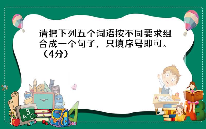 请把下列五个词语按不同要求组合成一个句子，只填序号即可。（4分）