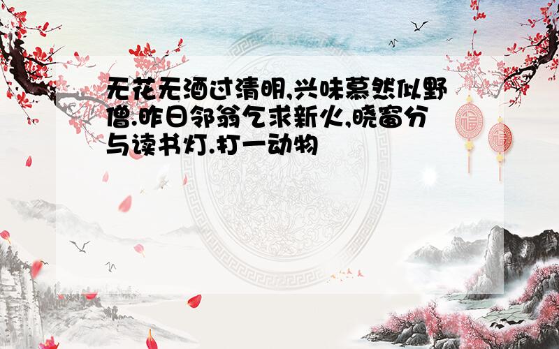 无花无酒过清明,兴味慕然似野僧.昨日邻翁乞求新火,晓窗分与读书灯.打一动物