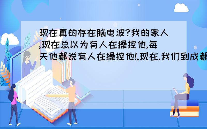 现在真的存在脑电波?我的家人,现在总以为有人在操控他,每天他都说有人在操控他!.现在.我们到成都买的药也不吃了.我真的.