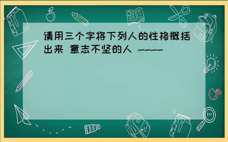 请用三个字将下列人的性格概括出来 意志不坚的人 ----