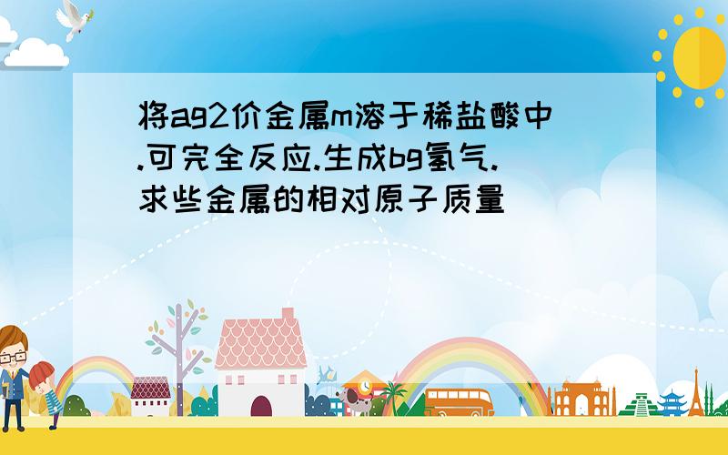 将ag2价金属m溶于稀盐酸中.可完全反应.生成bg氢气.求些金属的相对原子质量[ ]