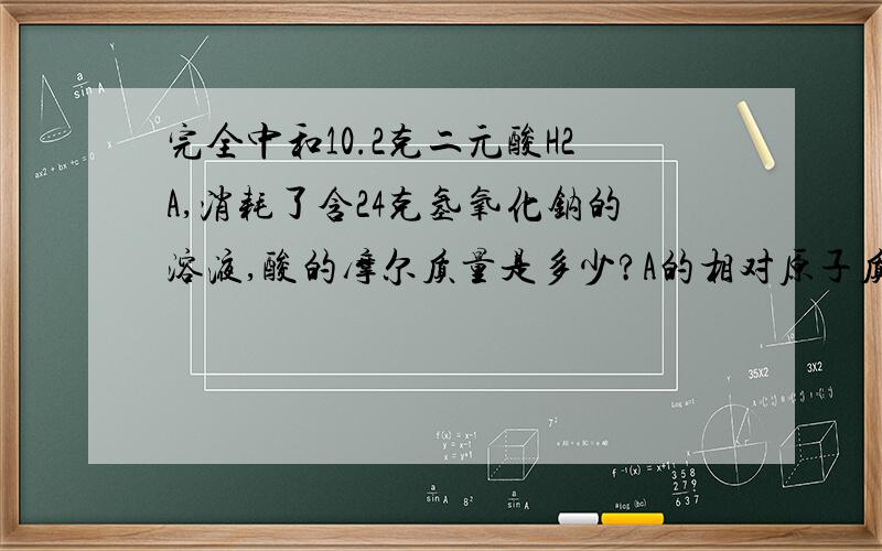 完全中和10.2克二元酸H2A,消耗了含24克氢氧化钠的溶液,酸的摩尔质量是多少?A的相对原子质量是多少?