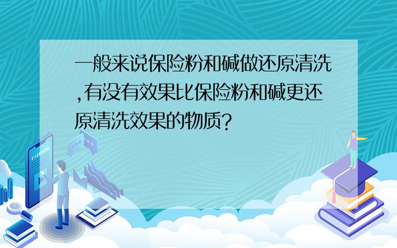 一般来说保险粉和碱做还原清洗,有没有效果比保险粉和碱更还原清洗效果的物质?