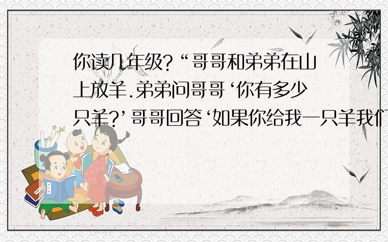 你读几年级?“哥哥和弟弟在山上放羊.弟弟问哥哥‘你有多少只羊?’哥哥回答‘如果你给我一只羊我们就...