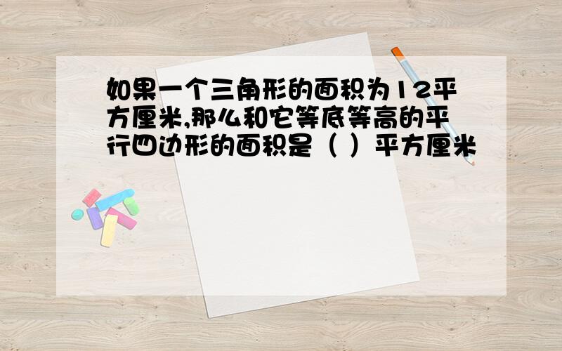 如果一个三角形的面积为12平方厘米,那么和它等底等高的平行四边形的面积是（ ）平方厘米