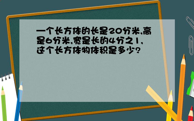 —个长方体的长是20分米,高是6分米,宽是长的4分之1,这个长方体物体积是多少?