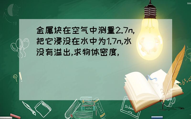 金属块在空气中测量2.7n,把它浸没在水中为1.7n,水没有溢出,求物体密度,