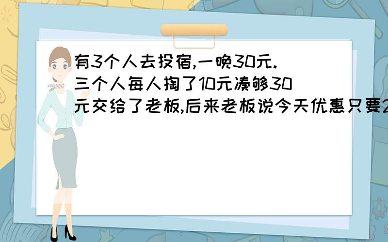 有3个人去投宿,一晚30元.三个人每人掏了10元凑够30元交给了老板,后来老板说今天优惠只要25元就够了,拿出5元命令服