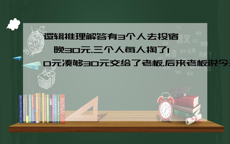 逻辑推理解答有3个人去投宿,一晚30元.三个人每人掏了10元凑够30元交给了老板.后来老板说今天优惠只要25元就够了,拿