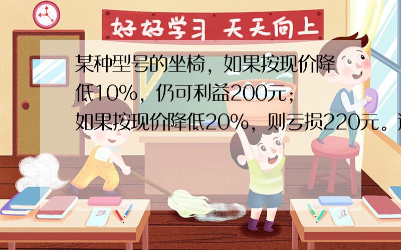 某种型号的坐椅，如果按现价降低10%，仍可利益200元；如果按现价降低20%，则亏损220元。这件商品的进价是多少元？