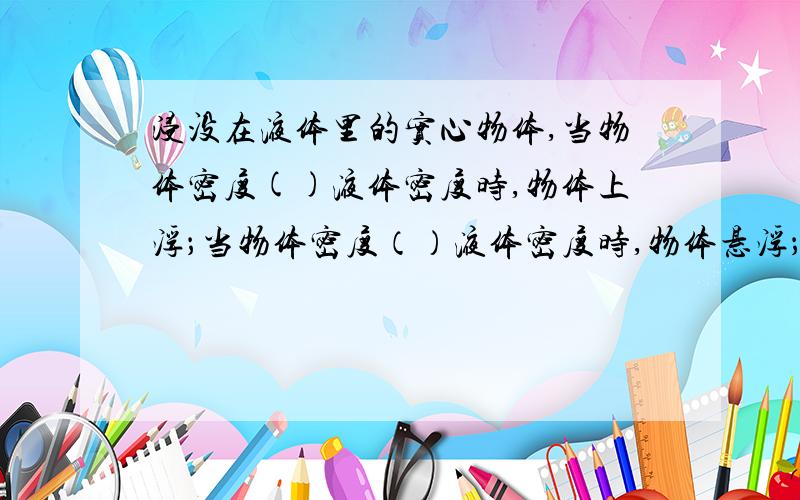 浸没在液体里的实心物体,当物体密度()液体密度时,物体上浮；当物体密度（）液体密度时,物体悬浮；当物体