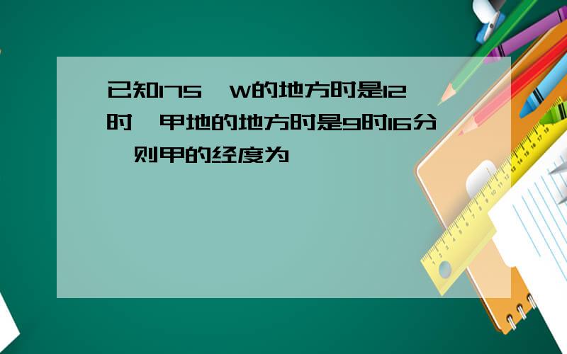 已知175°W的地方时是12时,甲地的地方时是9时16分,则甲的经度为