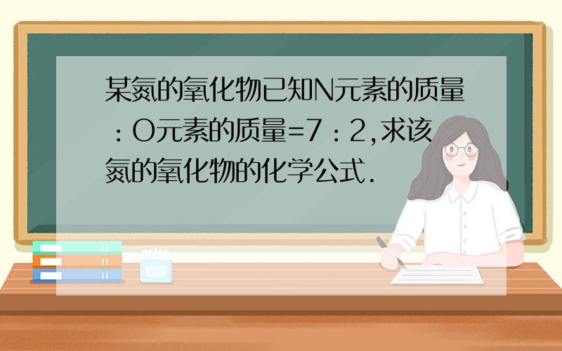 某氮的氧化物已知N元素的质量：O元素的质量=7：2,求该氮的氧化物的化学公式.