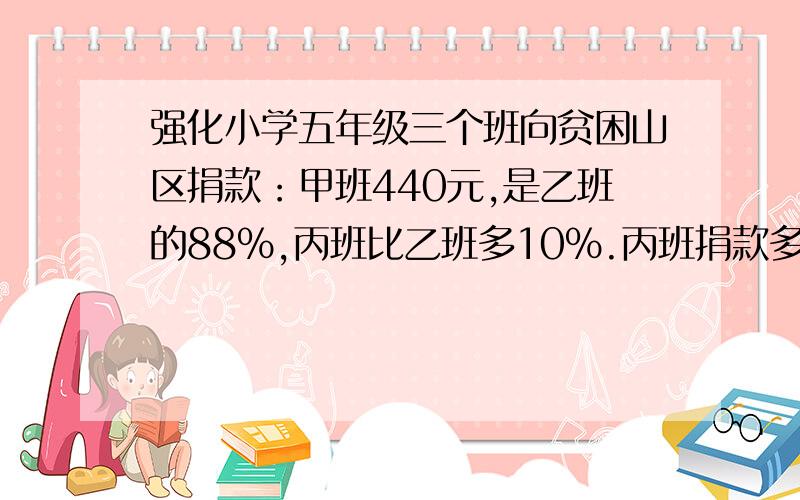 强化小学五年级三个班向贫困山区捐款：甲班440元,是乙班的88%,丙班比乙班多10%.丙班捐款多少元