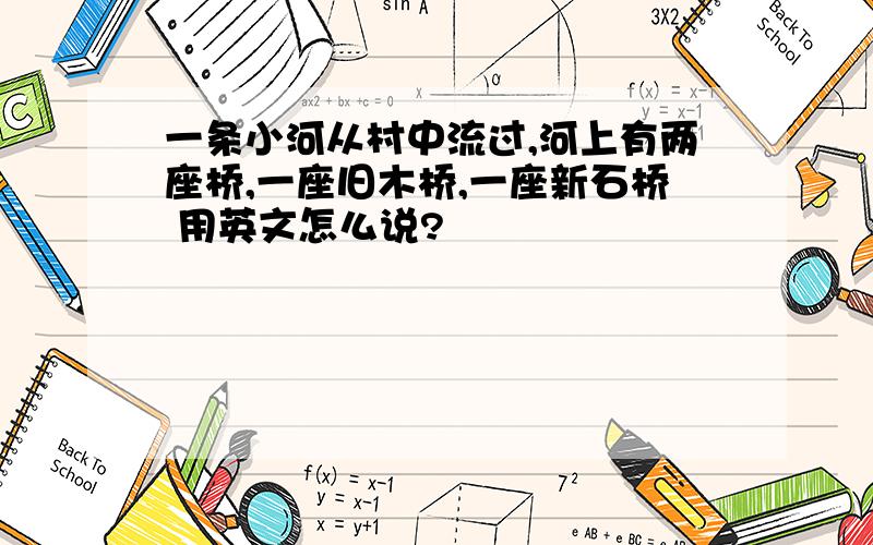 一条小河从村中流过,河上有两座桥,一座旧木桥,一座新石桥 用英文怎么说?