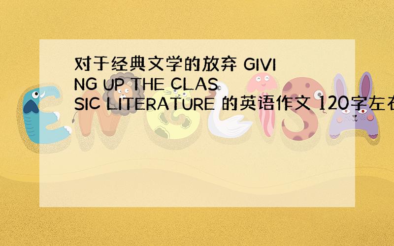 对于经典文学的放弃 GIVING UP THE CLASSIC LITERATURE 的英语作文 120字左右