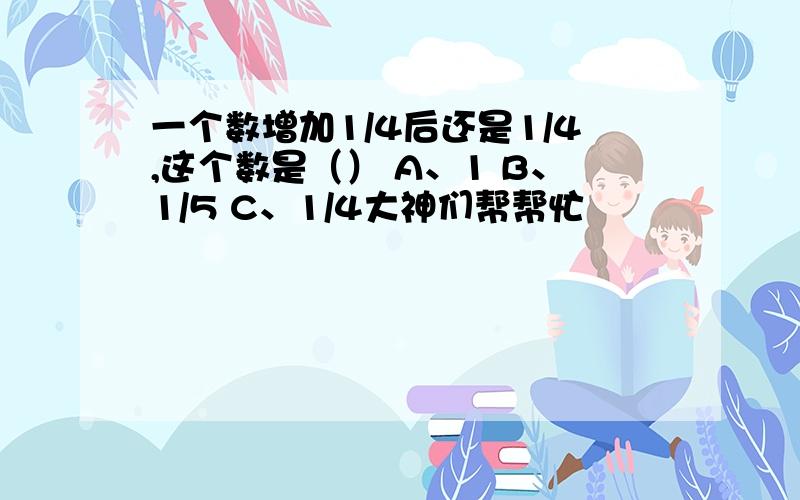 一个数增加1/4后还是1/4,这个数是（） A、1 B、1/5 C、1/4大神们帮帮忙