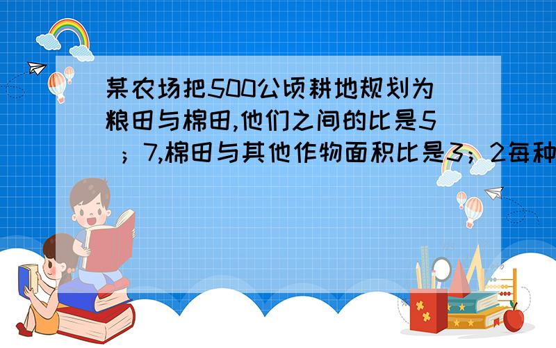 某农场把500公顷耕地规划为粮田与棉田,他们之间的比是5 ；7,棉田与其他作物面积比是3；2每种作物各是多少