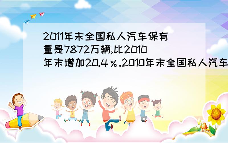 2011年末全国私人汽车保有量是7872万辆,比2010年末增加20.4％.2010年末全国私人汽车保有量大约是多少万辆