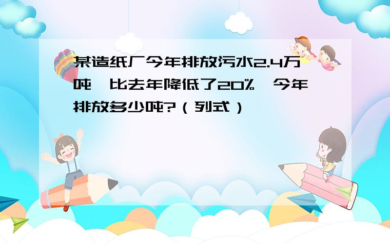 某造纸厂今年排放污水2.4万吨,比去年降低了20%,今年排放多少吨?（列式）