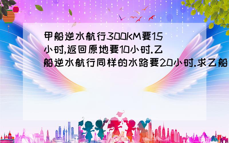 甲船逆水航行300KM要15小时,返回原地要10小时.乙船逆水航行同样的水路要20小时.求乙船返回要几小时?