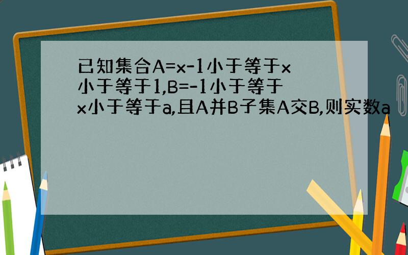 已知集合A=x-1小于等于x小于等于1,B=-1小于等于x小于等于a,且A并B子集A交B,则实数a