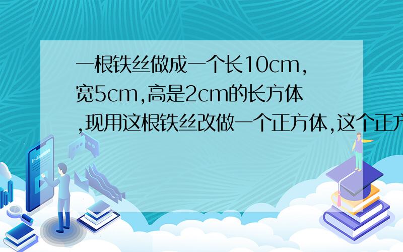 一根铁丝做成一个长10cm,宽5cm,高是2cm的长方体,现用这根铁丝改做一个正方体,这个正方体的棱长是多少?