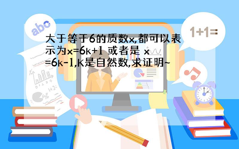 大于等于6的质数x,都可以表示为x=6k+1 或者是 x=6k-1,K是自然数,求证明~