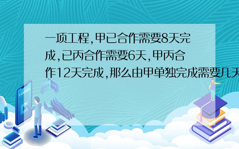 一项工程,甲已合作需要8天完成,已丙合作需要6天,甲丙合作12天完成,那么由甲单独完成需要几天