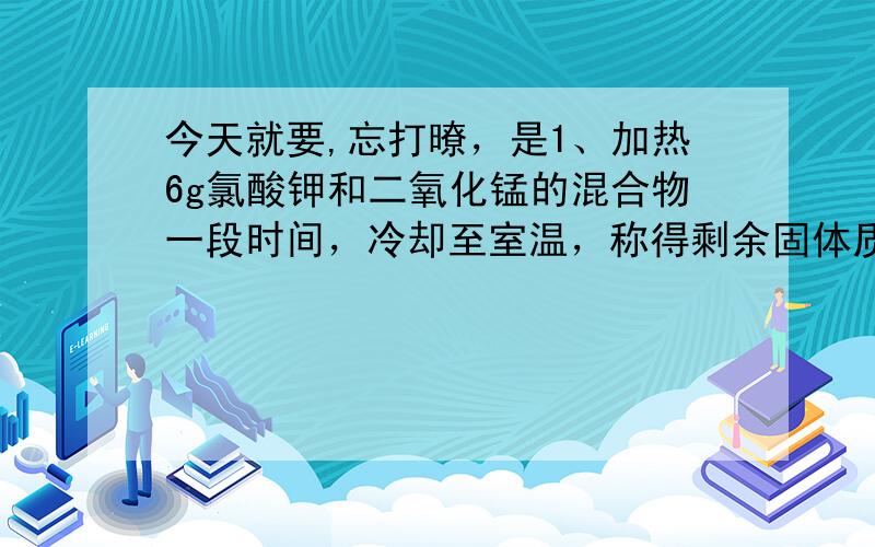 今天就要,忘打暸，是1、加热6g氯酸钾和二氧化锰的混合物一段时间，冷却至室温，称得剩余固体质量为5.04g，则产生氧气质