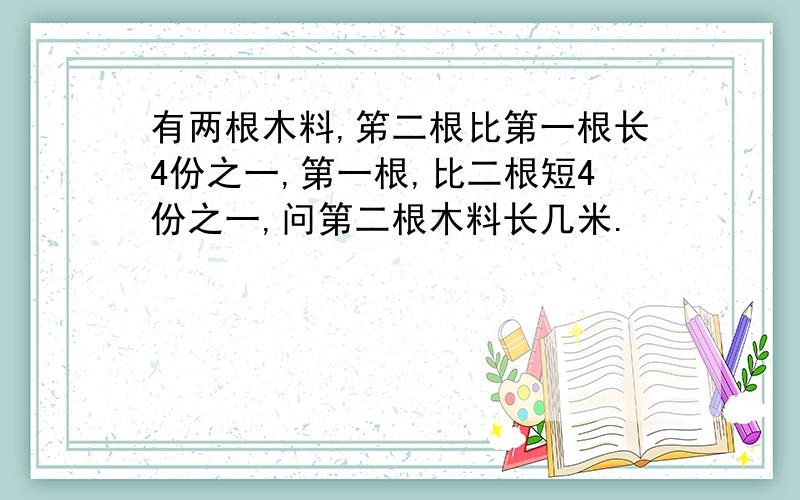 有两根木料,笫二根比第一根长4份之一,第一根,比二根短4份之一,问第二根木料长几米.