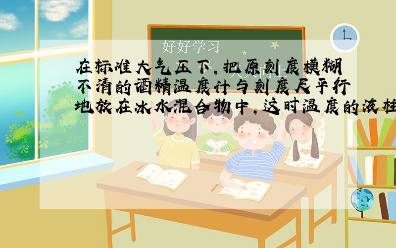 在标准大气压下,把原刻度模糊不清的酒精温度计与刻度尺平行地放在冰水混合物中,这时温度的液柱面———