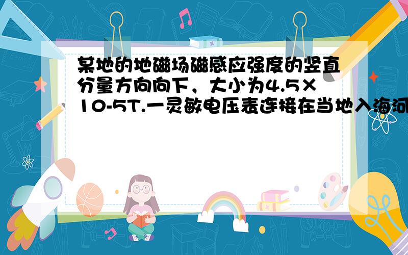 某地的地磁场磁感应强度的竖直分量方向向下，大小为4.5×10-5T.一灵敏电压表连接在当地入海河段的两岸，河宽100m，