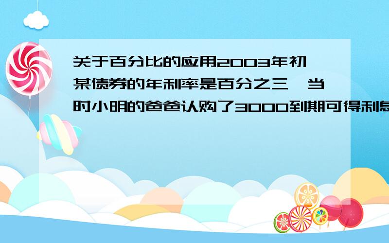 关于百分比的应用2003年初某债券的年利率是百分之三,当时小明的爸爸认购了3000到期可得利息多少元元,2006年初到期