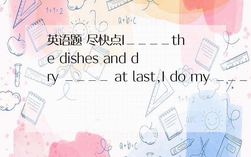 英语题 尽快点I____the dishes and dry ____ at last,I do my ___.