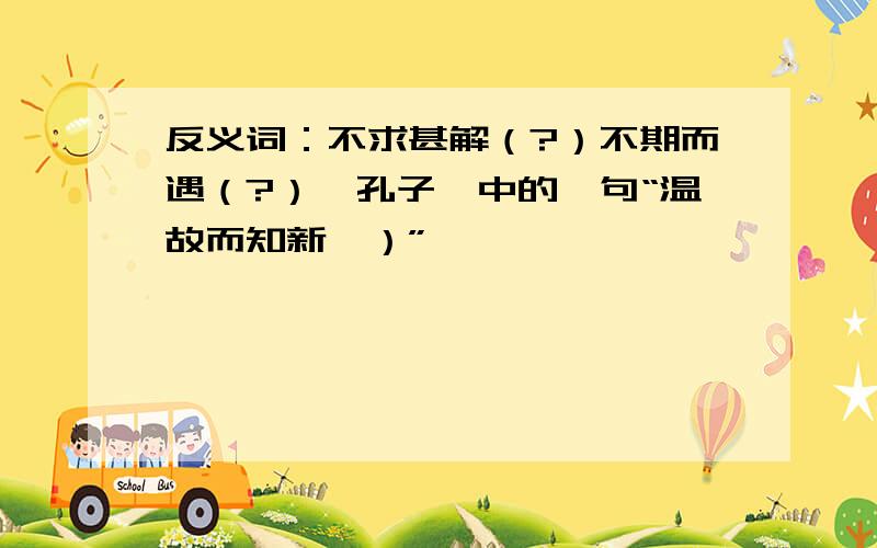 反义词：不求甚解（?）不期而遇（?）《孔子》中的一句“温故而知新,）”