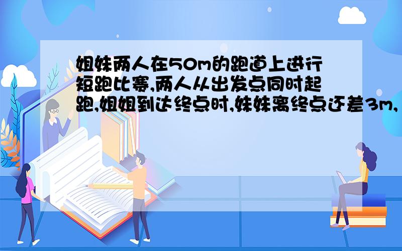 姐妹两人在50m的跑道上进行短跑比赛,两人从出发点同时起跑,姐姐到达终点时,妹妹离终点还差3m,