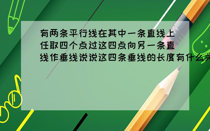 有两条平行线在其中一条直线上任取四个点过这四点向另一条直线作垂线说说这四条垂线的长度有什么关系.