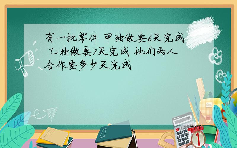 有一批零件 甲独做要6天完成 乙独做要7天完成 他们两人合作要多少天完成