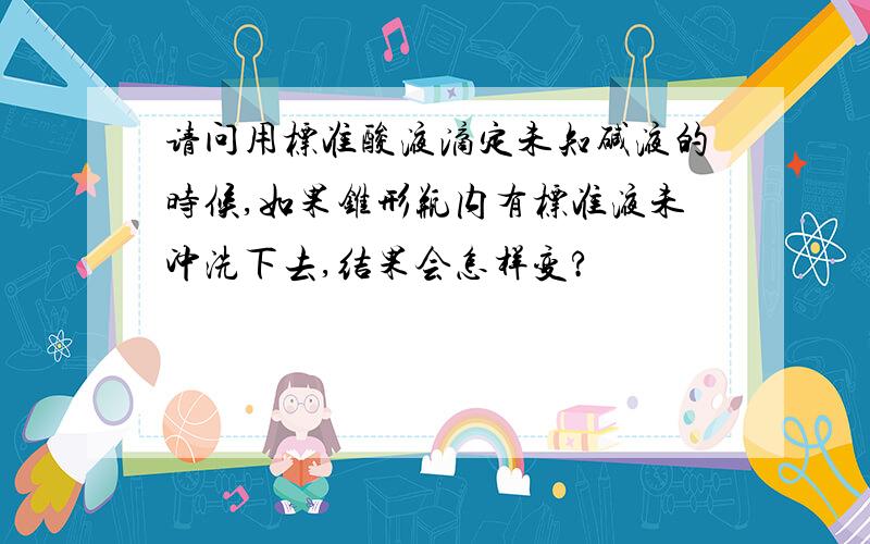 请问用标准酸液滴定未知碱液的时候,如果锥形瓶内有标准液未冲洗下去,结果会怎样变?