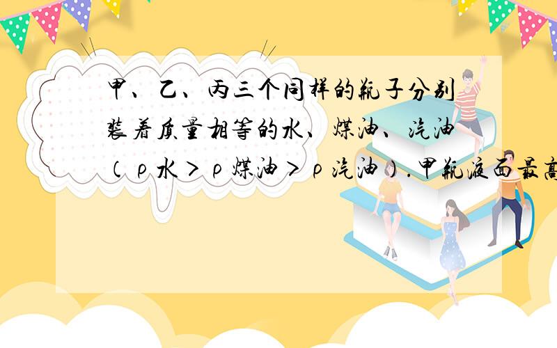 甲、乙、丙三个同样的瓶子分别装着质量相等的水、煤油、汽油（ρ水＞ρ煤油＞ρ汽油）.甲瓶液面最高，乙瓶次之，丙瓶最低.则（