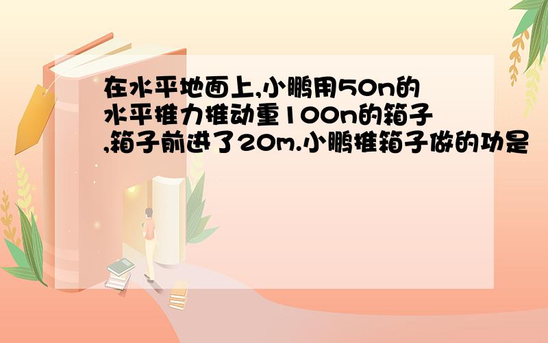 在水平地面上,小鹏用50n的水平推力推动重100n的箱子,箱子前进了20m.小鹏推箱子做的功是