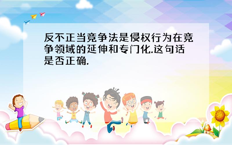 反不正当竞争法是侵权行为在竞争领域的延伸和专门化.这句话是否正确.