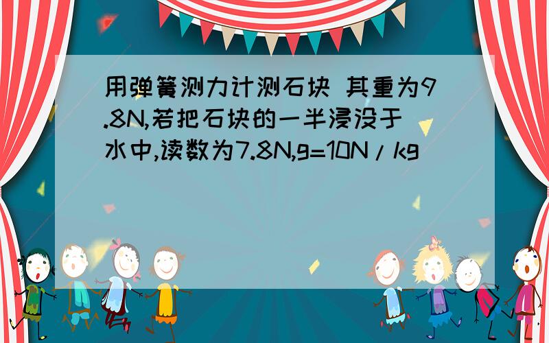 用弹簧测力计测石块 其重为9.8N,若把石块的一半浸没于水中,读数为7.8N,g=10N/kg