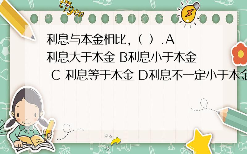 利息与本金相比,（ ）.A 利息大于本金 B利息小于本金 C 利息等于本金 D利息不一定小于本金